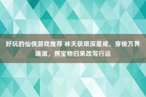 好玩的仙侠游戏推荐 林天获艰深星戒，穿梭万界端淑，携宝物归来改写行运