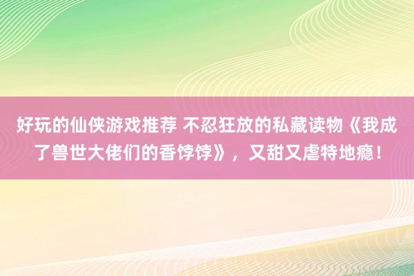 好玩的仙侠游戏推荐 不忍狂放的私藏读物《我成了兽世大佬们的香饽饽》，又甜又虐特地瘾！