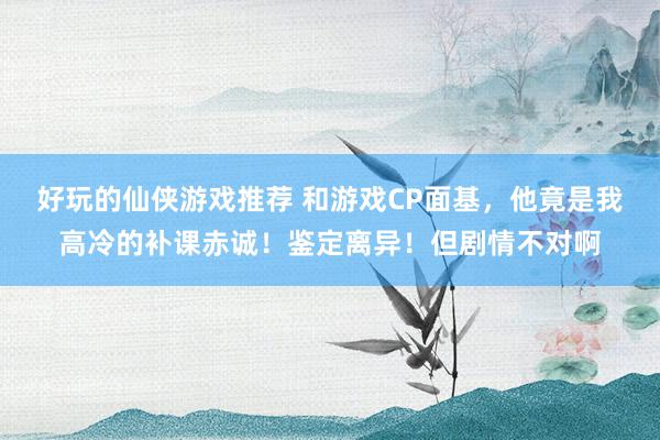 好玩的仙侠游戏推荐 和游戏CP面基，他竟是我高冷的补课赤诚！鉴定离异！但剧情不对啊