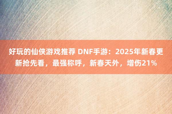 好玩的仙侠游戏推荐 DNF手游：2025年新春更新抢先看，最强称呼，新春天外，增伤21%