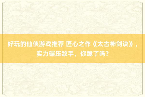 好玩的仙侠游戏推荐 匠心之作《太古神剑诀》，实力碾压敌手，你跪了吗？