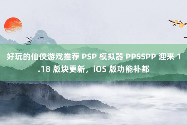 好玩的仙侠游戏推荐 PSP 模拟器 PPSSPP 迎来 1.18 版块更新，iOS 版功能补都