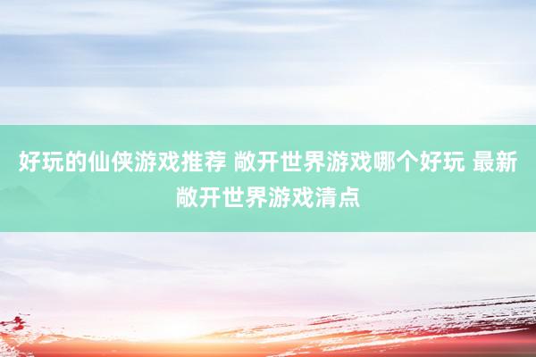 好玩的仙侠游戏推荐 敞开世界游戏哪个好玩 最新敞开世界游戏清点