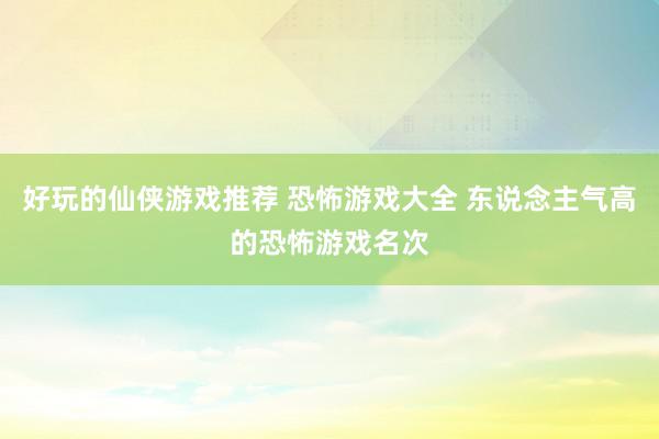 好玩的仙侠游戏推荐 恐怖游戏大全 东说念主气高的恐怖游戏名次