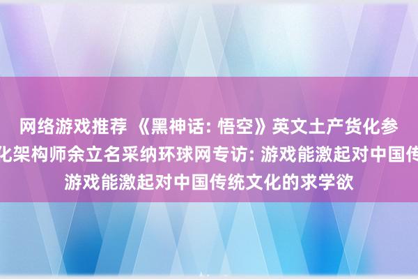 网络游戏推荐 《黑神话: 悟空》英文土产货化参与团队、土产货化架构师余立名采纳环球网专访: 游戏能激起对中国传统文化的求学欲