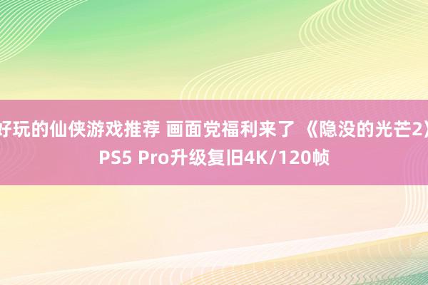 好玩的仙侠游戏推荐 画面党福利来了 《隐没的光芒2》PS5 Pro升级复旧4K/120帧