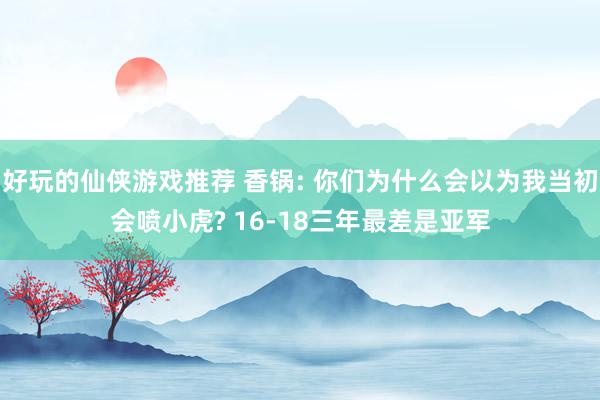 好玩的仙侠游戏推荐 香锅: 你们为什么会以为我当初会喷小虎? 16-18三年最差是亚军