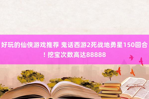 好玩的仙侠游戏推荐 鬼话西游2死战地勇星150回合! 挖宝次数高达88888