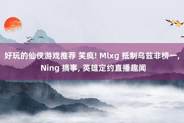 好玩的仙侠游戏推荐 笑疯! Mlxg 抵制乌兹非榜一, Ning 搞事, 英雄定约直播趣闻