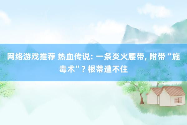 网络游戏推荐 热血传说: 一条炎火腰带, 附带“施毒术”? 根蒂遭不住