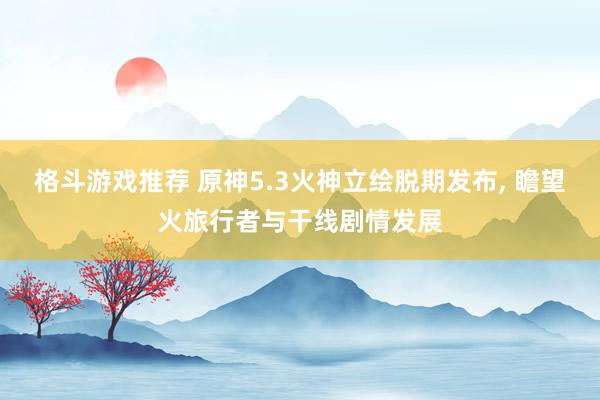 格斗游戏推荐 原神5.3火神立绘脱期发布, 瞻望火旅行者与干线剧情发展