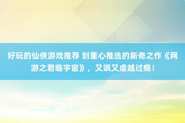 好玩的仙侠游戏推荐 划重心推选的新奇之作《网游之君临宇宙》，又飒又虐越过瘾！