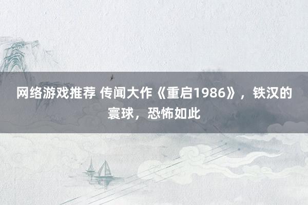 网络游戏推荐 传闻大作《重启1986》，铁汉的寰球，恐怖如此