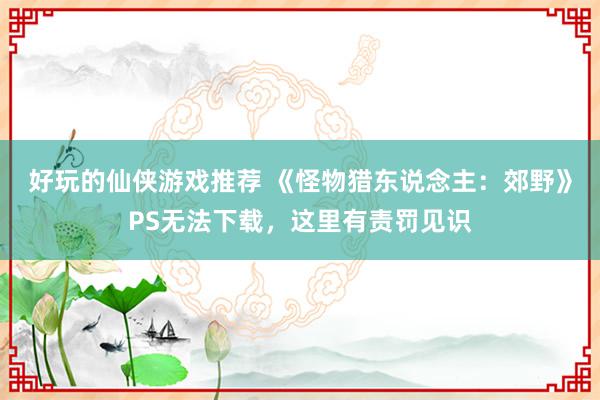 好玩的仙侠游戏推荐 《怪物猎东说念主：郊野》PS无法下载，这里有责罚见识