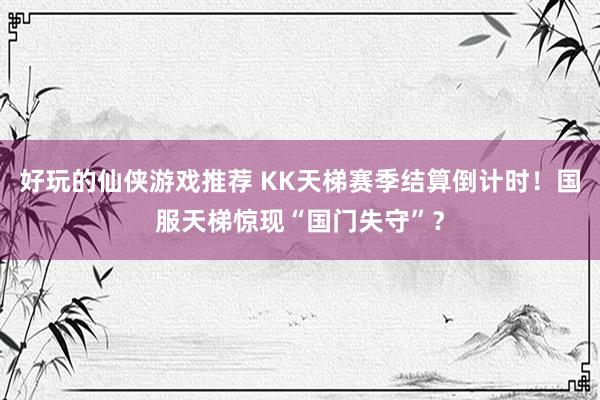 好玩的仙侠游戏推荐 KK天梯赛季结算倒计时！国服天梯惊现“国门失守”？