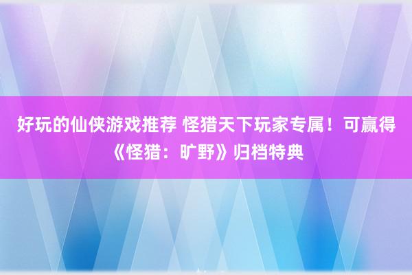 好玩的仙侠游戏推荐 怪猎天下玩家专属！可赢得《怪猎：旷野》归档特典