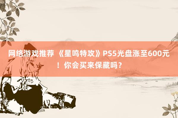 网络游戏推荐 《星鸣特攻》PS5光盘涨至600元！你会买来保藏吗？