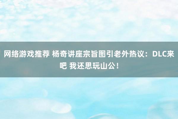 网络游戏推荐 杨奇讲座宗旨图引老外热议：DLC来吧 我还思玩山公！