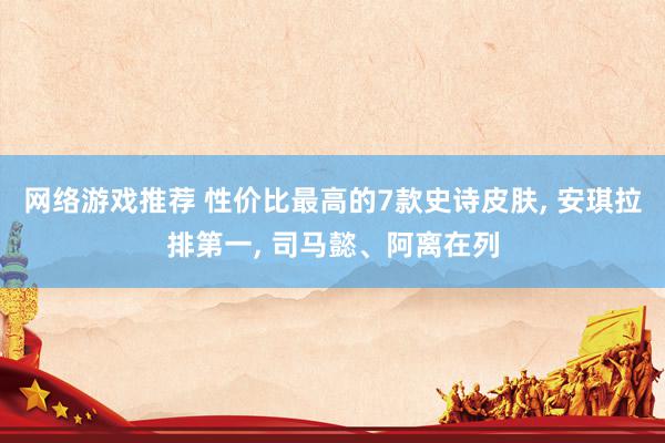 网络游戏推荐 性价比最高的7款史诗皮肤, 安琪拉排第一, 司马懿、阿离在列