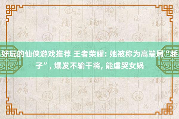 好玩的仙侠游戏推荐 王者荣耀: 她被称为高端局“骄子”, 爆发不输干将, 能虐哭女娲