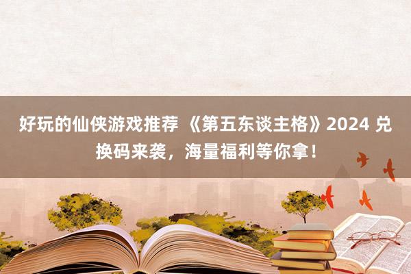 好玩的仙侠游戏推荐 《第五东谈主格》2024 兑换码来袭，海量福利等你拿！