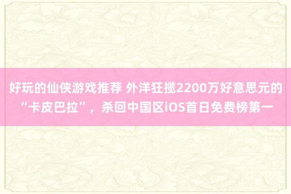 好玩的仙侠游戏推荐 外洋狂揽2200万好意思元的“卡皮巴拉”，杀回中国区iOS首日免费榜第一