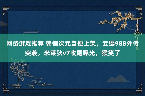 网络游戏推荐 韩信次元自便上架，云缨988外传突袭，米莱狄v7收尾曝光，猴笑了