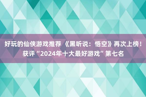 好玩的仙侠游戏推荐 《黑听说：悟空》再次上榜！获评“2024年十大最好游戏”第七名