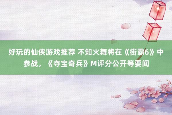 好玩的仙侠游戏推荐 不知火舞将在《街霸6》中参战，《夺宝奇兵》M评分公开等要闻