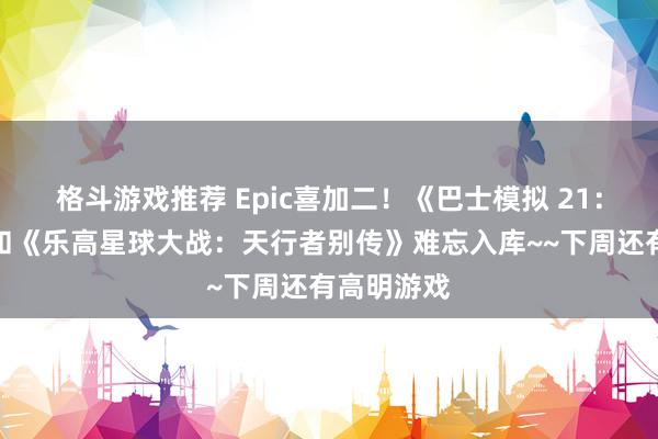 格斗游戏推荐 Epic喜加二！《巴士模拟 21：下一站》和《乐高星球大战：天行者别传》难忘入库~~下周还有高明游戏