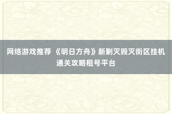 网络游戏推荐 《明日方舟》新剿灭毁灭街区挂机通关攻略租号平台