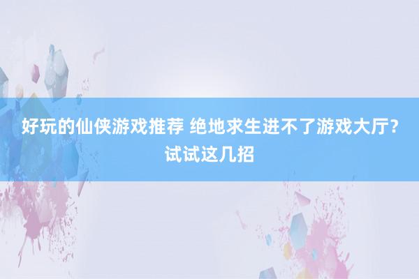 好玩的仙侠游戏推荐 绝地求生进不了游戏大厅？试试这几招