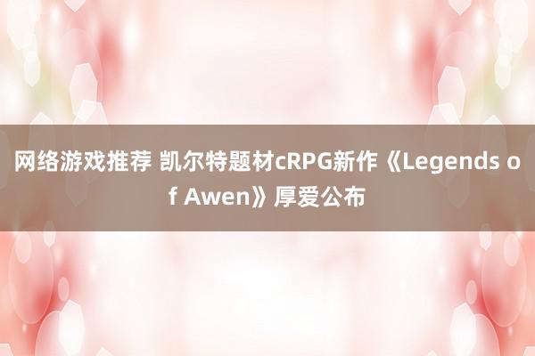 网络游戏推荐 凯尔特题材cRPG新作《Legends of Awen》厚爱公布