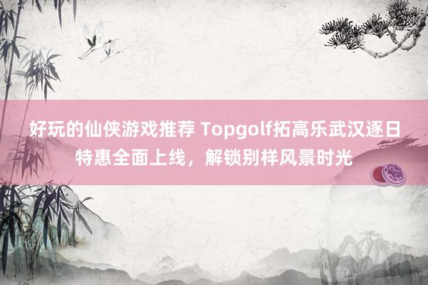 好玩的仙侠游戏推荐 Topgolf拓高乐武汉逐日特惠全面上线，解锁别样风景时光