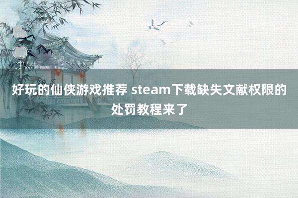 好玩的仙侠游戏推荐 steam下载缺失文献权限的处罚教程来了