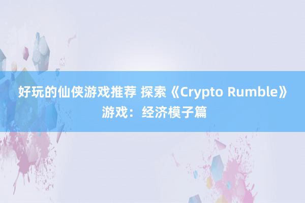 好玩的仙侠游戏推荐 探索《Crypto Rumble》 游戏：经济模子篇