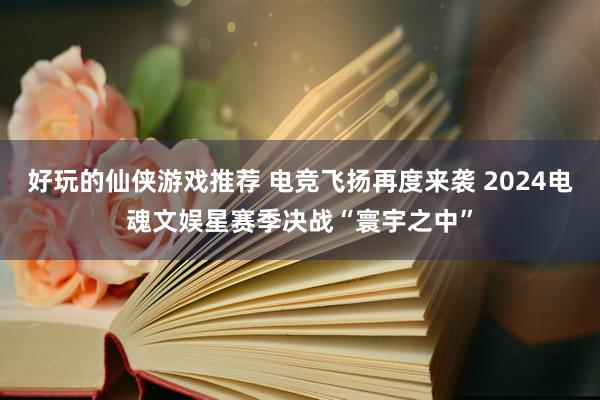 好玩的仙侠游戏推荐 电竞飞扬再度来袭 2024电魂文娱星赛季决战“寰宇之中”