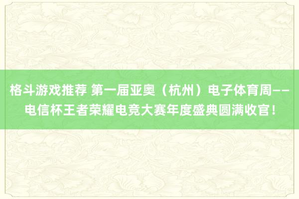 格斗游戏推荐 第一届亚奥（杭州）电子体育周——电信杯王者荣耀电竞大赛年度盛典圆满收官！