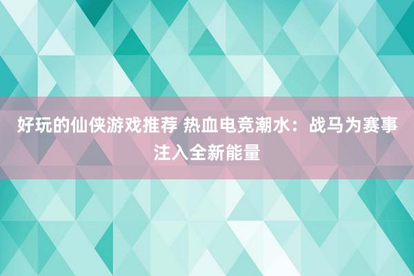 好玩的仙侠游戏推荐 热血电竞潮水：战马为赛事注入全新能量