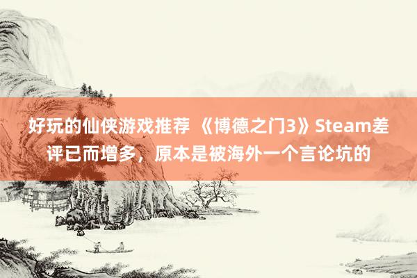 好玩的仙侠游戏推荐 《博德之门3》Steam差评已而增多，原本是被海外一个言论坑的