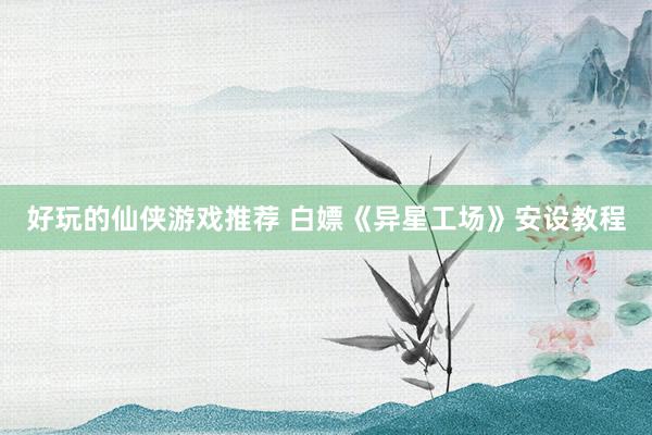 好玩的仙侠游戏推荐 白嫖《异星工场》安设教程