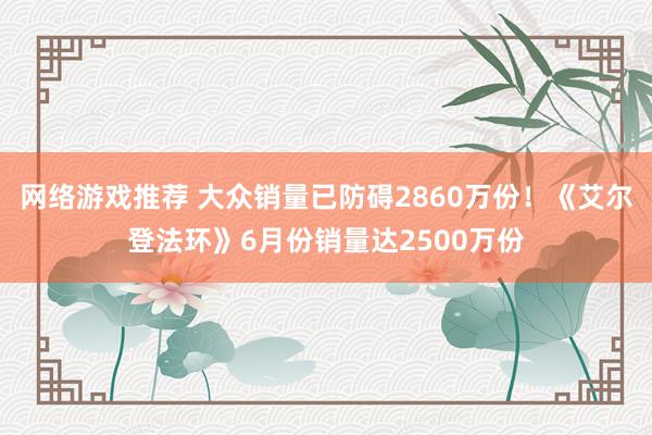 网络游戏推荐 大众销量已防碍2860万份！《艾尔登法环》6月份销量达2500万份