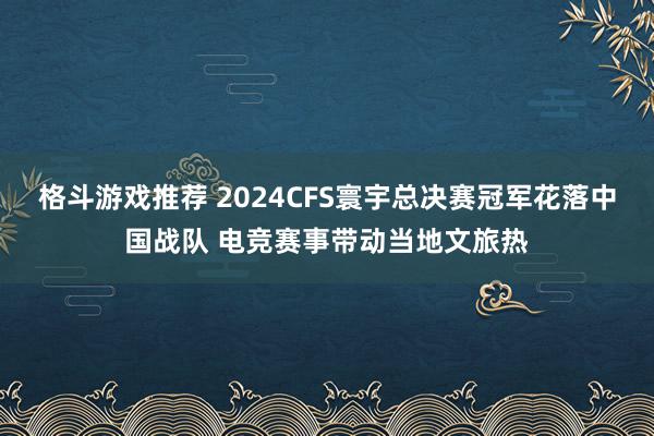 格斗游戏推荐 2024CFS寰宇总决赛冠军花落中国战队 电竞赛事带动当地文旅热