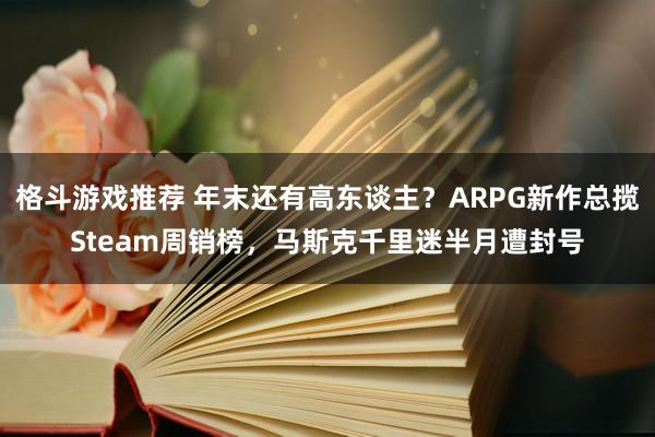 格斗游戏推荐 年末还有高东谈主？ARPG新作总揽Steam周销榜，马斯克千里迷半月遭封号