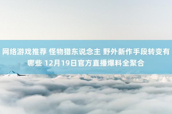 网络游戏推荐 怪物猎东说念主 野外新作手段转变有哪些 12月19日官方直播爆料全聚合