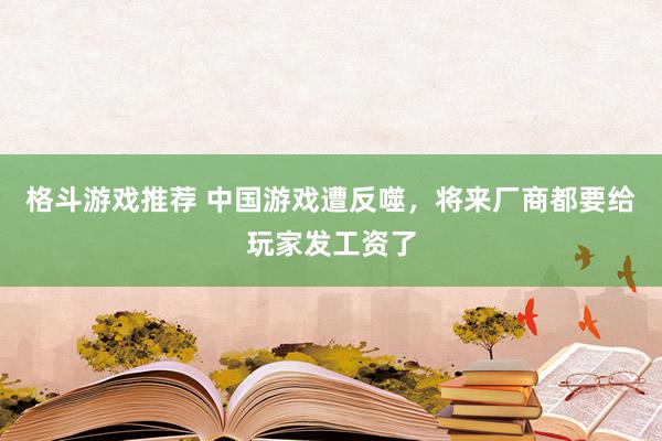 格斗游戏推荐 中国游戏遭反噬，将来厂商都要给玩家发工资了