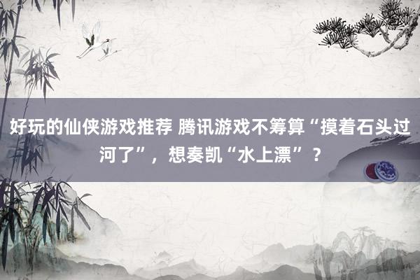 好玩的仙侠游戏推荐 腾讯游戏不筹算“摸着石头过河了”，想奏凯“水上漂” ？