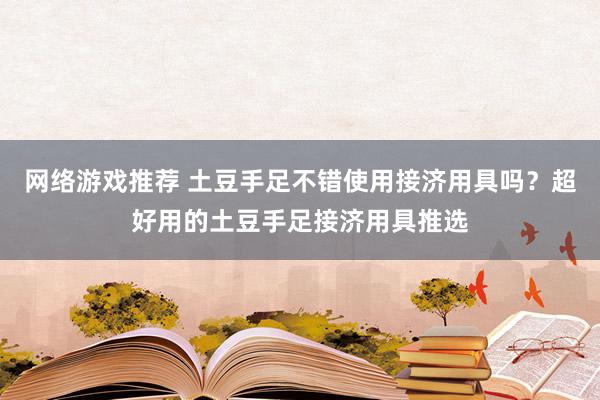 网络游戏推荐 土豆手足不错使用接济用具吗？超好用的土豆手足接济用具推选