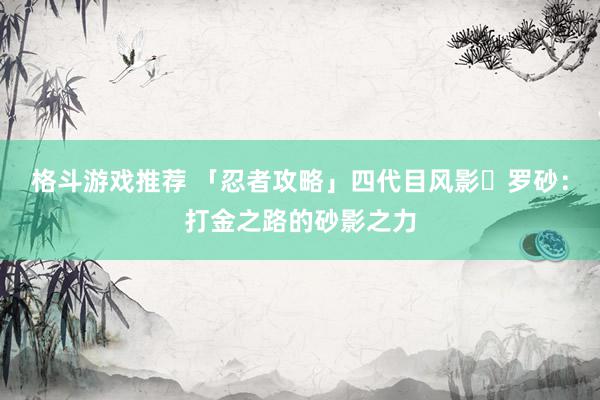 格斗游戏推荐 「忍者攻略」四代目风影・罗砂：打金之路的砂影之力