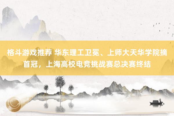 格斗游戏推荐 华东理工卫冕、上师大天华学院摘首冠，上海高校电竞挑战赛总决赛终结